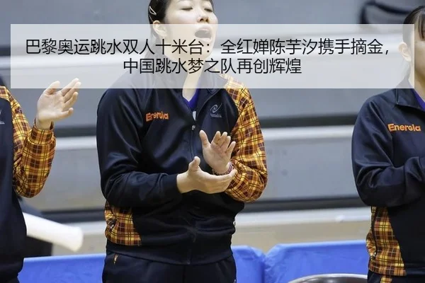 巴黎奥运跳水双人十米台：全红婵陈芋汐携手摘金，中国跳水梦之队再创辉煌